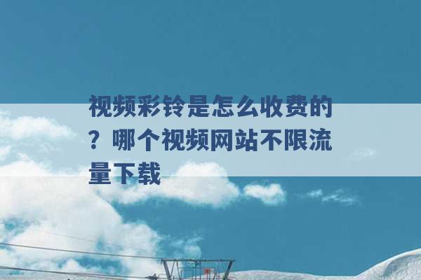 视频彩铃是怎么收费的？哪个视频网站不限流量下载 -第1张图片-电信联通移动号卡网