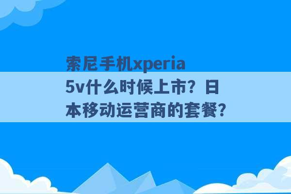 索尼手机xperia5v什么时候上市？日本移动运营商的套餐？ -第1张图片-电信联通移动号卡网