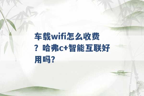 车载wifi怎么收费？哈弗c+智能互联好用吗？ -第1张图片-电信联通移动号卡网