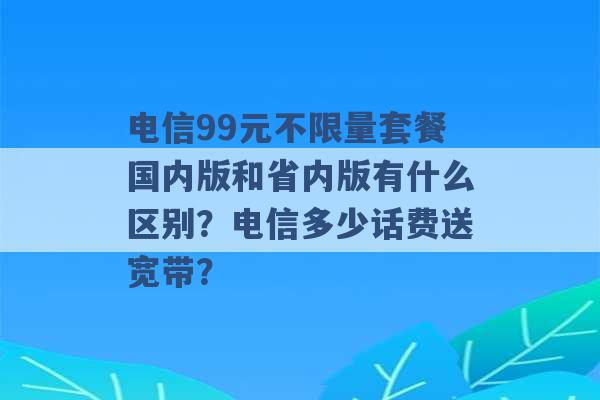 电信99元不限量套餐国内版和省内版有什么区别？电信多少话费送宽带？ -第1张图片-电信联通移动号卡网