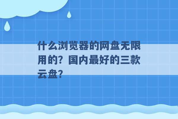 什么浏览器的网盘无限用的？国内最好的三款云盘？ -第1张图片-电信联通移动号卡网