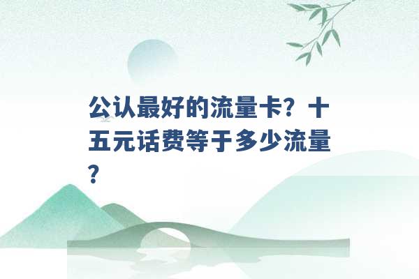 公认最好的流量卡？十五元话费等于多少流量？ -第1张图片-电信联通移动号卡网