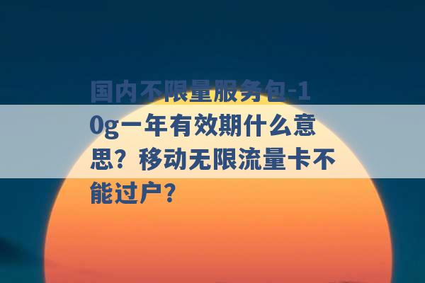 国内不限量服务包-10g一年有效期什么意思？移动无限流量卡不能过户？ -第1张图片-电信联通移动号卡网