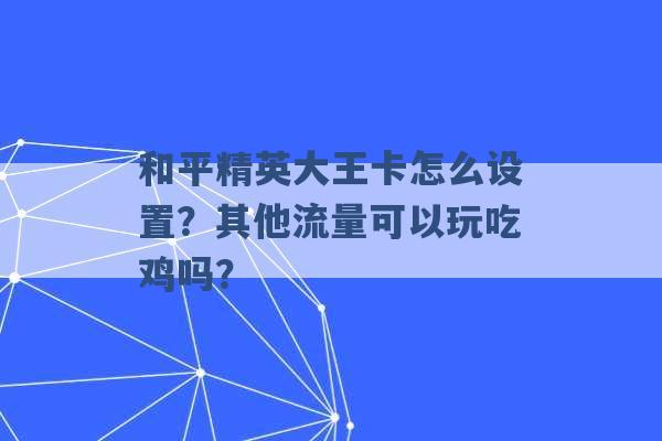 和平精英大王卡怎么设置？其他流量可以玩吃鸡吗？ -第1张图片-电信联通移动号卡网