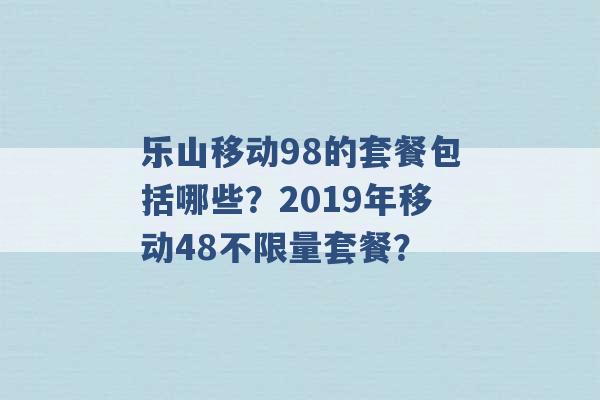 乐山移动98的套餐包括哪些？2019年移动48不限量套餐？ -第1张图片-电信联通移动号卡网