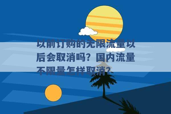 以前订购的无限流量以后会取消吗？国内流量不限量怎样取消？ -第1张图片-电信联通移动号卡网