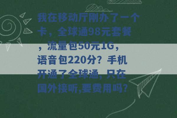 我在移动厅刚办了一个卡，全球通98元套餐，流量包50元1G，语音包220分？手机开通了全球通, 只在国外接听,要费用吗？ -第1张图片-电信联通移动号卡网