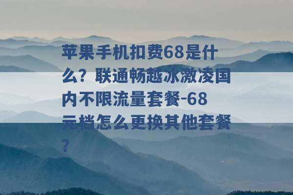 苹果手机扣费68是什么？联通畅越冰激凌国内不限流量套餐-68元档怎么更换其他套餐？ -第1张图片-电信联通移动号卡网