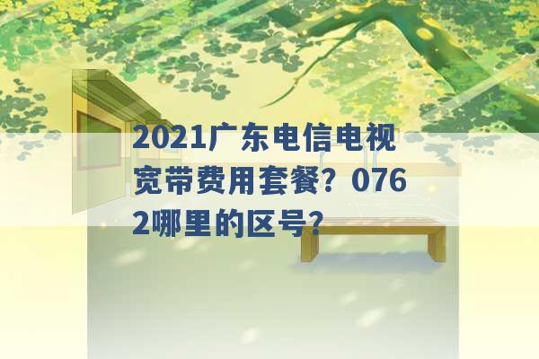 2021广东电信电视宽带费用套餐？0762哪里的区号？ -第1张图片-电信联通移动号卡网