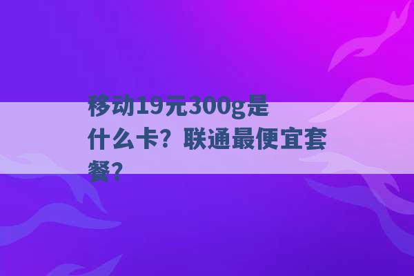 移动19元300g是什么卡？联通最便宜套餐？ -第1张图片-电信联通移动号卡网