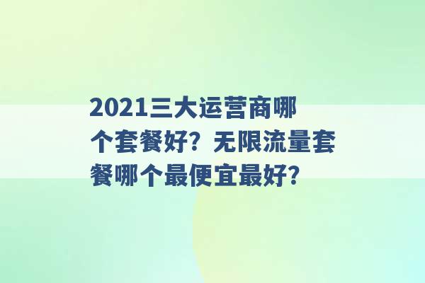 2021三大运营商哪个套餐好？无限流量套餐哪个最便宜最好？ -第1张图片-电信联通移动号卡网