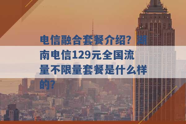 电信融合套餐介绍？湖南电信129元全国流量不限量套餐是什么样的？ -第1张图片-电信联通移动号卡网