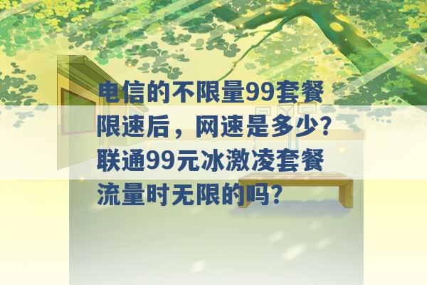 电信的不限量99套餐限速后，网速是多少？联通99元冰激凌套餐流量时无限的吗？ -第1张图片-电信联通移动号卡网