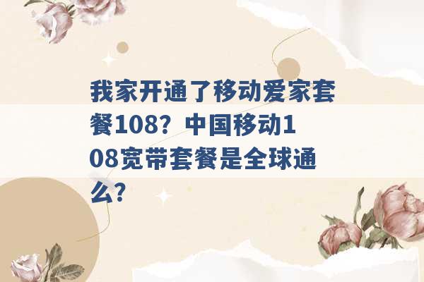 我家开通了移动爱家套餐108？中国移动108宽带套餐是全球通么？ -第1张图片-电信联通移动号卡网