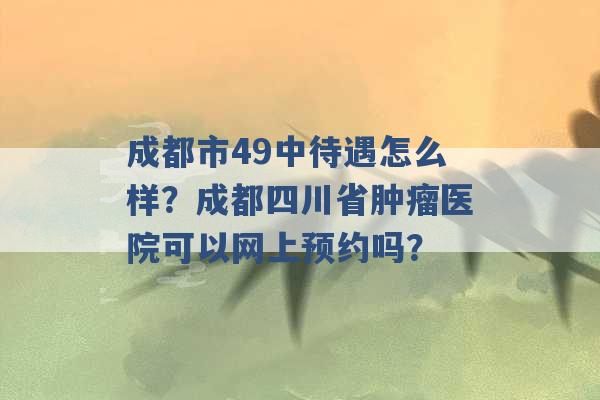 成都市49中待遇怎么样？成都四川省肿瘤医院可以网上预约吗？ -第1张图片-电信联通移动号卡网