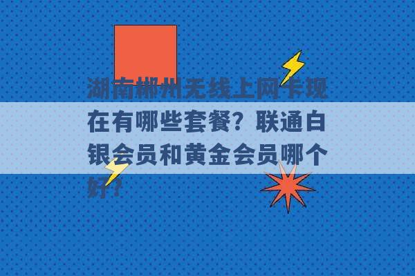 湖南郴州无线上网卡现在有哪些套餐？联通白银会员和黄金会员哪个好？ -第1张图片-电信联通移动号卡网