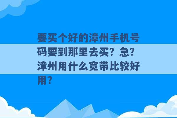 要买个好的漳州手机号码要到那里去买？急？漳州用什么宽带比较好用？ -第1张图片-电信联通移动号卡网