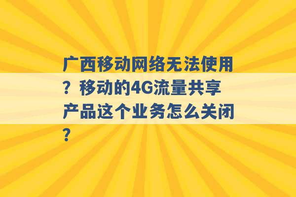 广西移动网络无法使用？移动的4G流量共享产品这个业务怎么关闭？ -第1张图片-电信联通移动号卡网