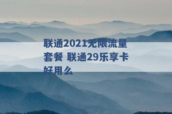 联通2021无限流量套餐 联通29乐享卡好用么 -第1张图片-电信联通移动号卡网