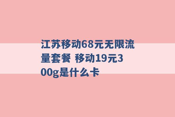 江苏移动68元无限流量套餐 移动19元300g是什么卡 -第1张图片-电信联通移动号卡网