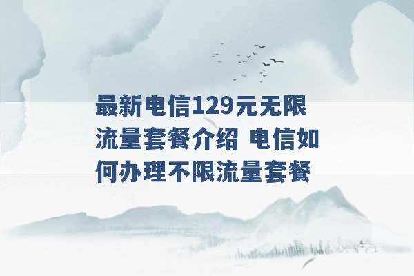 最新电信129元无限流量套餐介绍 电信如何办理不限流量套餐 -第1张图片-电信联通移动号卡网