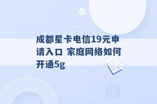 成都星卡电信19元申请入口 家庭网络如何开通5g -第1张图片-电信联通移动号卡网