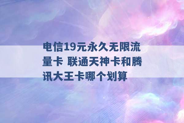 电信19元永久无限流量卡 联通天神卡和腾讯大王卡哪个划算 -第1张图片-电信联通移动号卡网