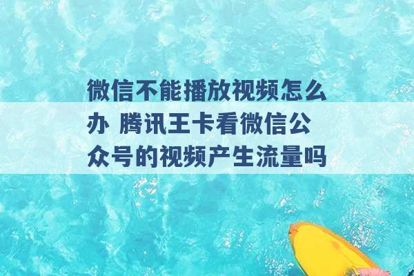 微信不能播放视频怎么办 腾讯王卡看微信公众号的视频产生流量吗 -第1张图片-电信联通移动号卡网