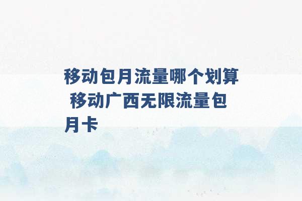 移动包月流量哪个划算 移动广西无限流量包月卡 -第1张图片-电信联通移动号卡网