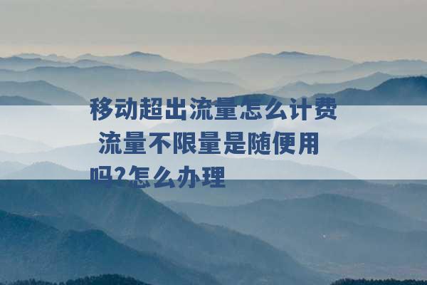 移动超出流量怎么计费 流量不限量是随便用吗?怎么办理 -第1张图片-电信联通移动号卡网