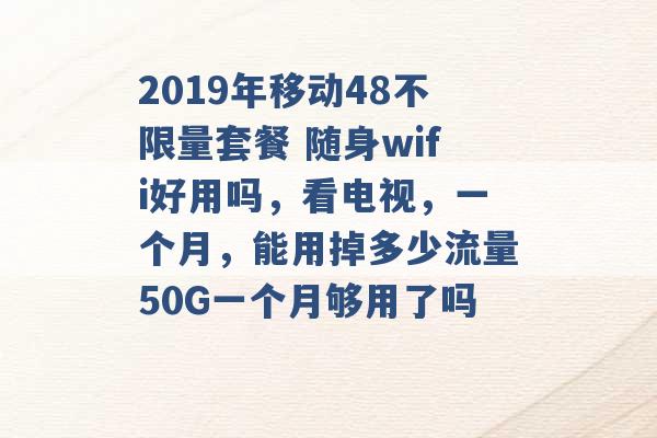 2019年移动48不限量套餐 随身wifi好用吗，看电视，一个月，能用掉多少流量50G一个月够用了吗 -第1张图片-电信联通移动号卡网