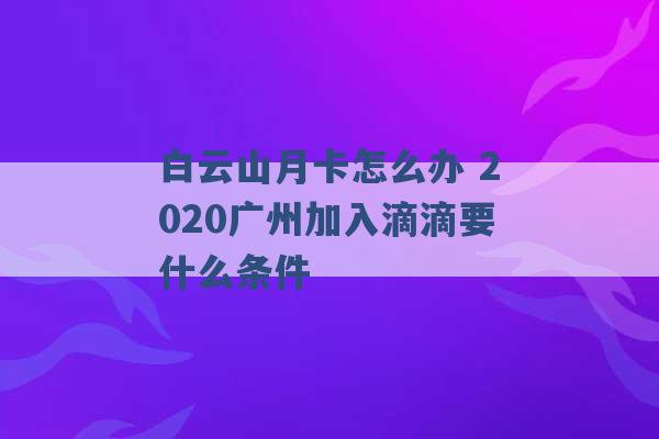 白云山月卡怎么办 2020广州加入滴滴要什么条件 -第1张图片-电信联通移动号卡网