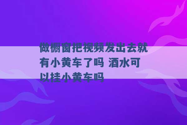 做橱窗把视频发出去就有小黄车了吗 酒水可以挂小黄车吗 -第1张图片-电信联通移动号卡网