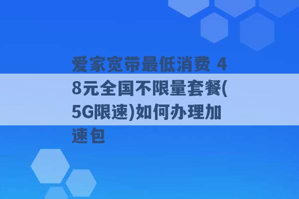 爱家宽带最低消费 48元全国不限量套餐(5G限速)如何办理加速包 -第1张图片-电信联通移动号卡网