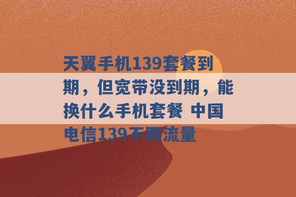 天翼手机139套餐到期，但宽带没到期，能换什么手机套餐 中国电信139不限流量 -第1张图片-电信联通移动号卡网