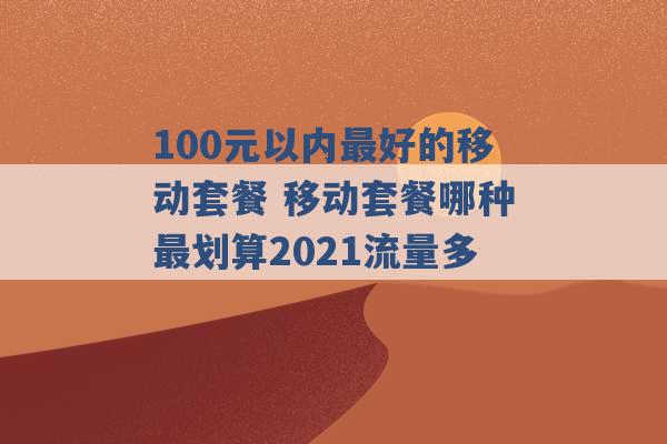 100元以内最好的移动套餐 移动套餐哪种最划算2021流量多 -第1张图片-电信联通移动号卡网