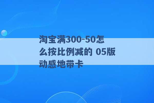 淘宝满300-50怎么按比例减的 05版动感地带卡 -第1张图片-电信联通移动号卡网