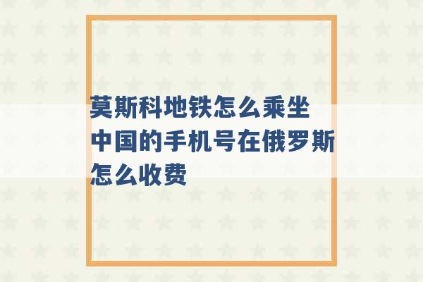 莫斯科地铁怎么乘坐 中国的手机号在俄罗斯怎么收费 -第1张图片-电信联通移动号卡网