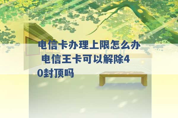 电信卡办理上限怎么办 电信王卡可以解除40封顶吗 -第1张图片-电信联通移动号卡网