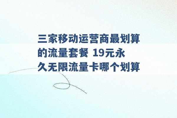 三家移动运营商最划算的流量套餐 19元永久无限流量卡哪个划算 -第1张图片-电信联通移动号卡网