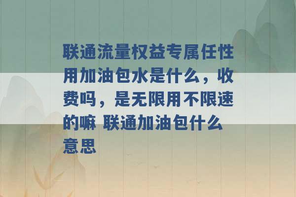 联通流量权益专属任性用加油包水是什么，收费吗，是无限用不限速的嘛 联通加油包什么意思 -第1张图片-电信联通移动号卡网