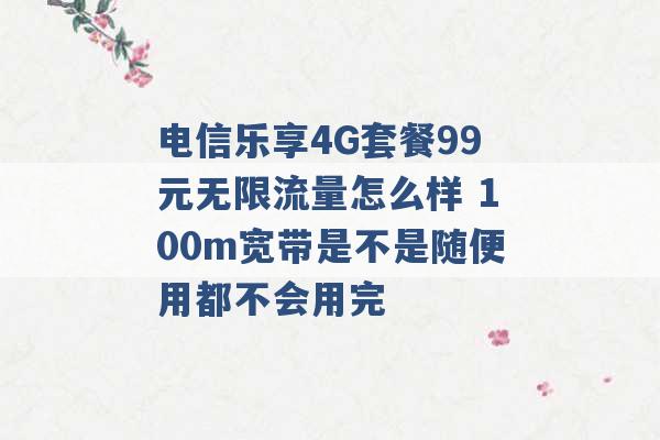 电信乐享4G套餐99元无限流量怎么样 100m宽带是不是随便用都不会用完 -第1张图片-电信联通移动号卡网