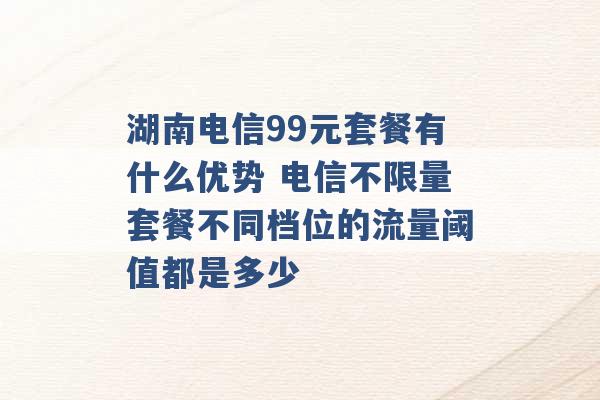 湖南电信99元套餐有什么优势 电信不限量套餐不同档位的流量阈值都是多少 -第1张图片-电信联通移动号卡网