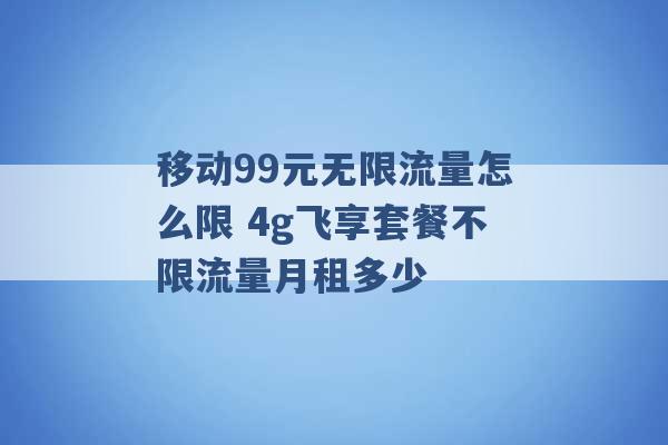 移动99元无限流量怎么限 4g飞享套餐不限流量月租多少 -第1张图片-电信联通移动号卡网