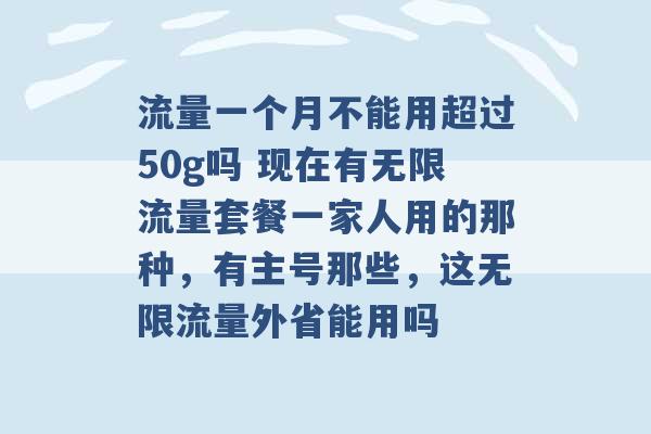 流量一个月不能用超过50g吗 现在有无限流量套餐一家人用的那种，有主号那些，这无限流量外省能用吗 -第1张图片-电信联通移动号卡网