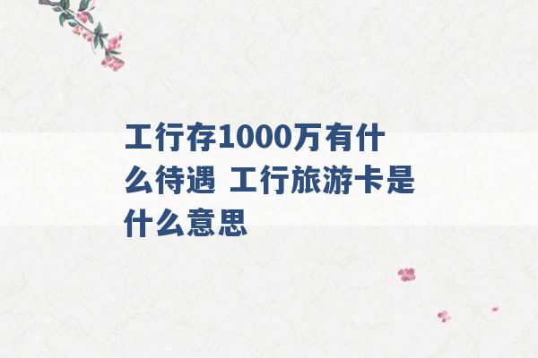 工行存1000万有什么待遇 工行旅游卡是什么意思 -第1张图片-电信联通移动号卡网