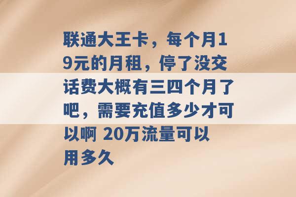 联通大王卡，每个月19元的月租，停了没交话费大概有三四个月了吧，需要充值多少才可以啊 20万流量可以用多久 -第1张图片-电信联通移动号卡网