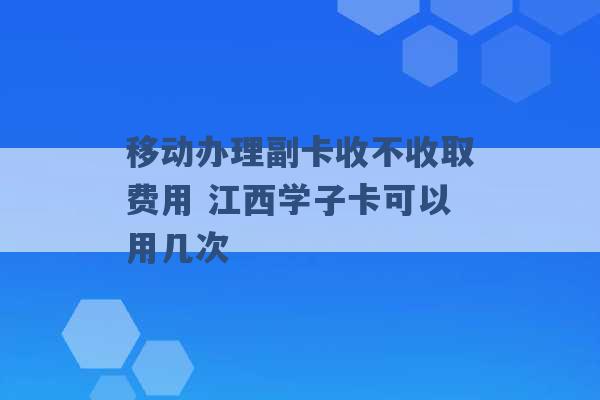 移动办理副卡收不收取费用 江西学子卡可以用几次 -第1张图片-电信联通移动号卡网