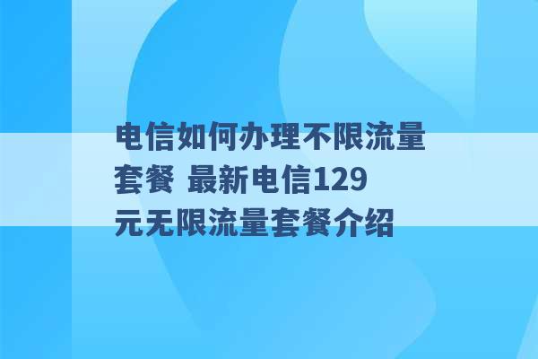 电信如何办理不限流量套餐 最新电信129元无限流量套餐介绍 -第1张图片-电信联通移动号卡网