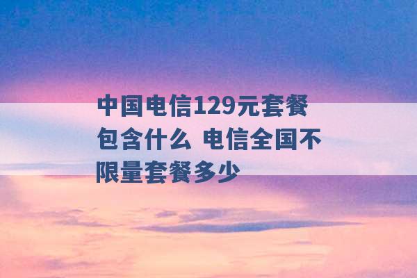 中国电信129元套餐包含什么 电信全国不限量套餐多少 -第1张图片-电信联通移动号卡网